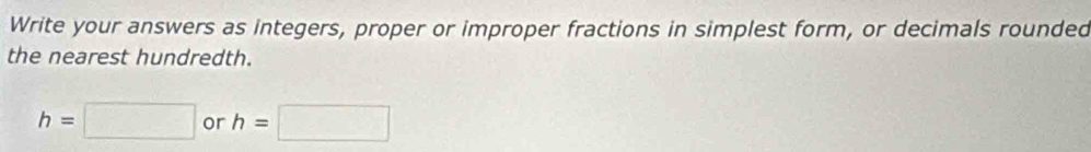 Write your answers as integers, proper or improper fractions in simplest form, or decimals rounded 
the nearest hundredth.
h=□ or h=□