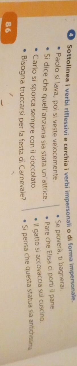Sottolinea i verbi riflessivi e cerchia i verbi impersonali o di forma impersonale. 
Paolo si lava, poi si veste velocemente. 
Se pioverà, ti bagnerai. 
Si dice che quell’anziana sia stata un'attrice. Pare che Elisa ci porti il pane. 
Carlo si sporca sempre con il cioccolato. 
Il gatto si accovaccia sul cuscino. 
Bisogna truccarsi per la festa dì Carnevale? Si pensa che questa statua sía antichissima 
86