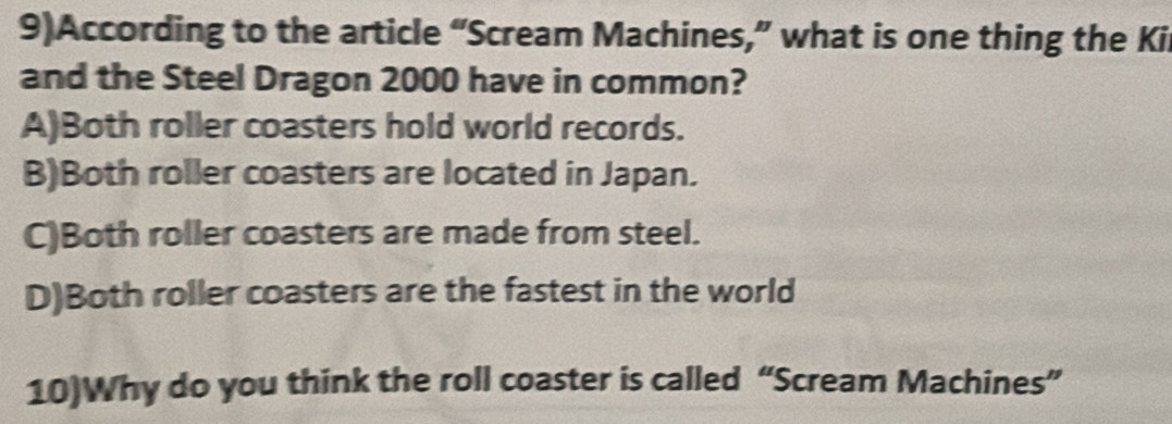 9)According to the article “Scream Machines,” what is one thing the Ki
and the Steel Dragon 2000 have in common?
A)Both roller coasters hold world records.
B)Both roller coasters are located in Japan.
C)Both roller coasters are made from steel.
D)Both roller coasters are the fastest in the world
10)Why do you think the roll coaster is called “Scream Machines”