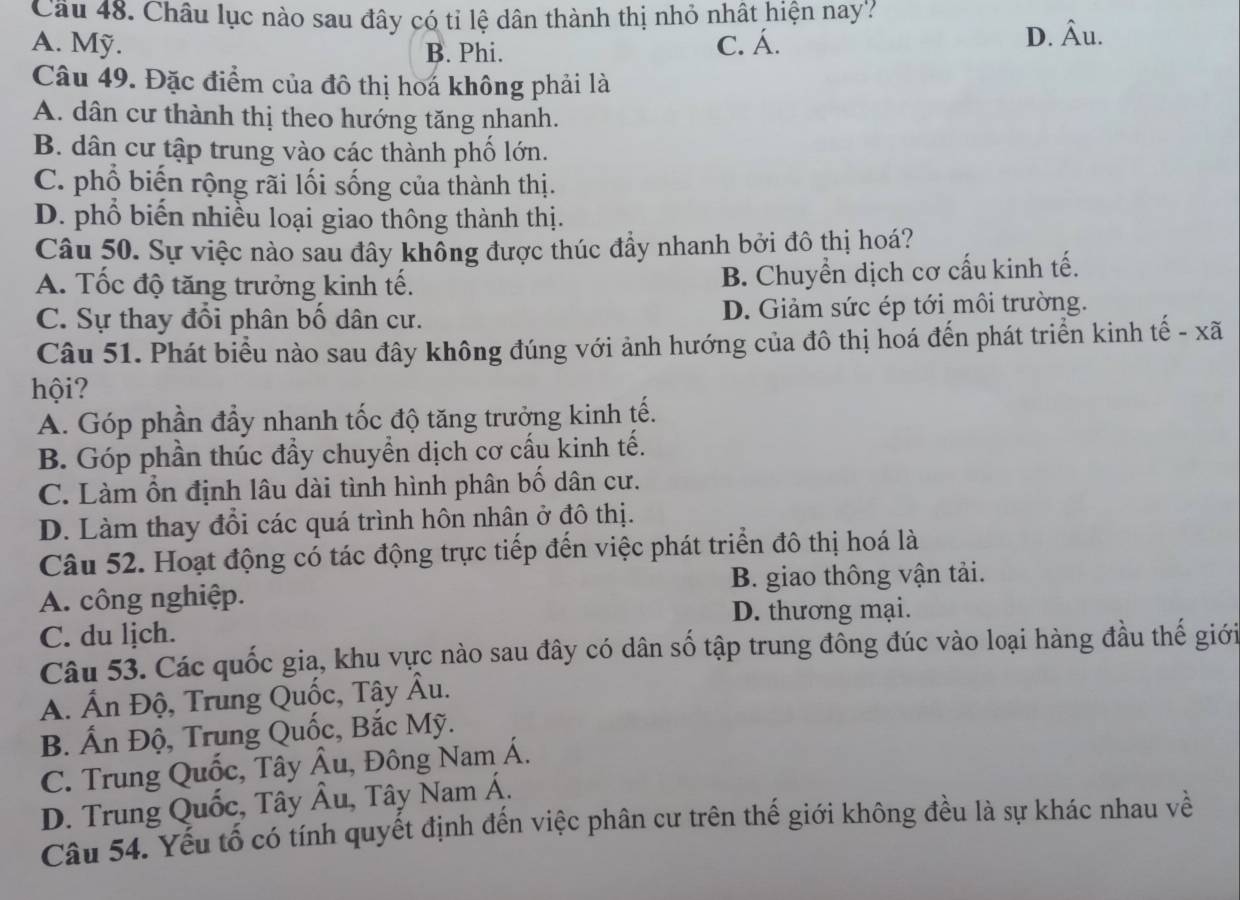 Châu lục nào sau đây có tỉ lệ dân thành thị nhỏ nhất hiện nay?
A. Mỹ. B. Phi. C. Á.
D. hat Au.
Câu 49. Đặc điểm của đô thị hoá không phải là
A. dân cư thành thị theo hướng tăng nhanh.
B. dân cư tập trung vào các thành phố lớn.
C. phổ biến rộng rãi lối sống của thành thị.
D. phổ biến nhiều loại giao thông thành thị.
Câu 50. Sự việc nào sau đây khỗng được thúc đầy nhanh bởi đô thị hoá?
A. Tốc độ tăng trưởng kinh tế.
B. Chuyển dịch cơ cấu kinh tế.
C. Sự thay đổi phân bố dân cư. D. Giảm sức ép tới môi trường.
Câu 51. Phát biểu nào sau đây không đúng với ảnh hướng của đô thị hoá đến phát triển kinh tế - xã
hội?
A. Góp phần đẩy nhanh tốc độ tăng trưởng kinh tế.
B. Góp phần thúc đầy chuyển dịch cơ cấu kinh tế.
C. Làm ổn định lâu dài tình hình phân bố dân cư.
D. Làm thay đổi các quá trình hôn nhân ở đô thị.
Câu 52. Hoạt động có tác động trực tiếp đến việc phát triển đô thị hoá là
A. công nghiệp. B. giao thông vận tải.
D. thương mại.
C. du lịch.
Câu 53. Các quốc gia, khu vực nào sau đây có dân số tập trung đông đúc vào loại hàng đầu thế giới
A. Ấn Độ, Trung Quốc, Tậy Âu.
B. Ấn Độ, Trung Quốc, Bắc Mỹ.
C. Trung Quốc, Tây Âu, Đông Nam Á.
D. Trung Quốc, Tây widehat A u, Tây Nam Á.
Câu 54. Yếu tố có tính quyết định đến việc phân cư trên thế giới không đều là sự khác nhau về