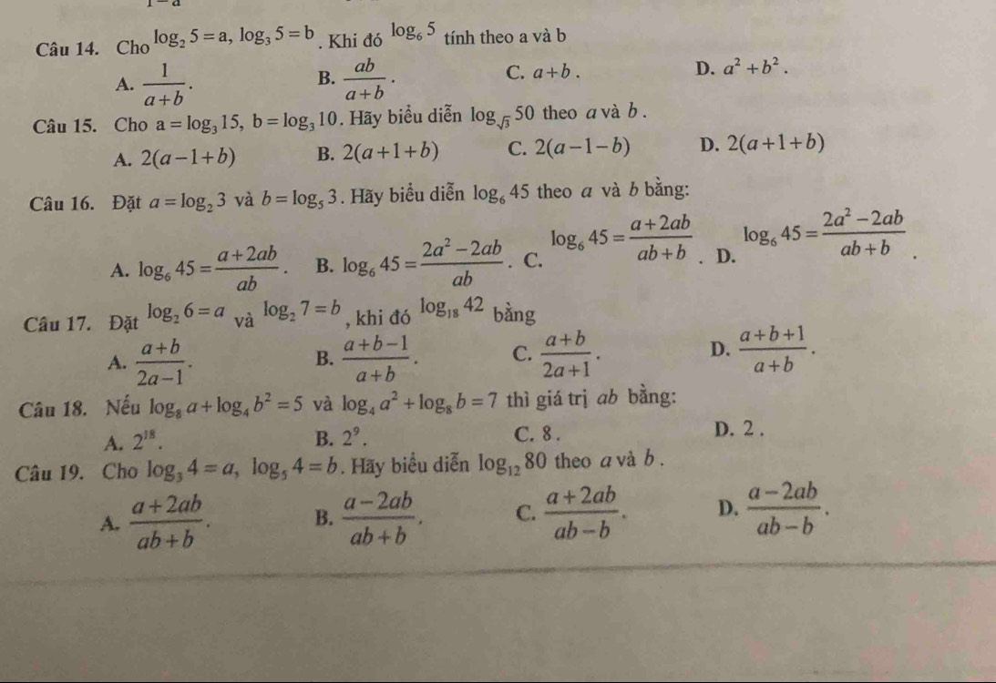 Cho log _25=a,log _35=b. Khi đó log _65 tính theo a và b
B.
A.  1/a+b .  ab/a+b .
C. a+b. D. a^2+b^2.
Câu 15. Cho a=log _315,b=log _310. Hãy biểu diễn log _sqrt(3)50 theo a và b .
A. 2(a-1+b) B. 2(a+1+b) C. 2(a-1-b) D. 2(a+1+b)
Câu 16. Đặt a=log _23 và b=log _53. Hãy biểu diễn log _645 theo a và b bằng:
A. log _645= (a+2ab)/ab . B. log _645= (2a^2-2ab)/ab  . C. log _645= (a+2ab)/ab+b . D. log _645= (2a^2-2ab)/ab+b .
Câu 17. Đặt log _26=a_valog _27=b , khi đó log _1842 bàng
A.  (a+b)/2a-1 .  (a+b-1)/a+b . C.  (a+b)/2a+1 .  (a+b+1)/a+b .
B.
D.
Câu 18. Nếu log _8a+log _4b^2=5 và log _4a^2+log _8b=7 thì giá trị ab bằng:
A. 2^(18). B. 2^9. C. 8 . D. 2 .
Câu 19. Cho log _34=a,log _54=b. Hãy biểu diễn log _1280 theo a và b .
A.  (a+2ab)/ab+b .  (a-2ab)/ab+b . C.  (a+2ab)/ab-b . D.  (a-2ab)/ab-b .
B.