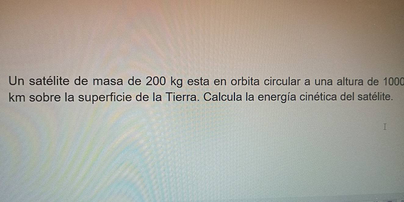 Un satélite de masa de 200 kg esta en orbita circular a una altura de 1000
km sobre la superficie de la Tierra. Calcula la energía cinética del satélite.