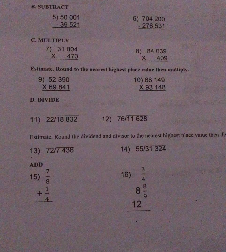 SUBTRACT
beginarrayr 5)50001 -39521 hline endarray
6 beginarrayr 704200 -276531 hline endarray
C. MULTIPLY
beginarrayr )31804 * 473 hline endarray
8 beginarrayr )84039 * 409 hline endarray
2x-38
Estimate. Round to the nearest highest place value then multiply.
beginarrayr 9)52390 * 69841 hline endarray
1 beginarrayr 0)68149 * 93148 hline endarray
D. DIVIDE 
11) beginarrayr 22/overline 18832endarray 12) 76/overline 11628
Estimate. Round the dividend and divisor to the nearest highest place value then div 
13) 72/7 436 14) 55/31 324
ADD 
1 beginarrayr  7/8  + 1/4  hline endarray
1 beginarrayr 9 3/4  8 8/9  hline 9 12endarray
