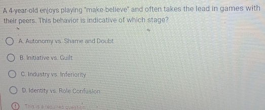 A 4-year -old enjoys playing "make-believe" and often takes the lead in games with
their peers. This behavior is indicative of which stage?
A. Autonomy vs. Shame and Doubt
B. Initiative vs. Guilt
C. Industry vs. Inferiority
D. Identity vs. Role Confusion
! ) This is a required question