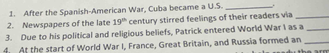 After the Spanish-American War, Cuba became a U.S._ 
. 
2. Newspapers of the late 19^(th) century stirred feelings of their readers via_ 
3. Due to his political and religious beliefs, Patrick entered World War I as a_ 
4. At the start of World War I, France, Great Britain, and Russia formed an_