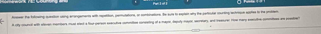 Homework 7E: Counung and Part 2 of 2 Points: 0 of 
Answer the following question using arrangements with repetition, permutations, or combinations. Be sure to explain why the particular counting technique applies to the problem. 
A city council with eleven members must elect a four-person executive committee consisting of a mayor, deputy mayor, secretary, and treasurer. How many executive committees are possible?