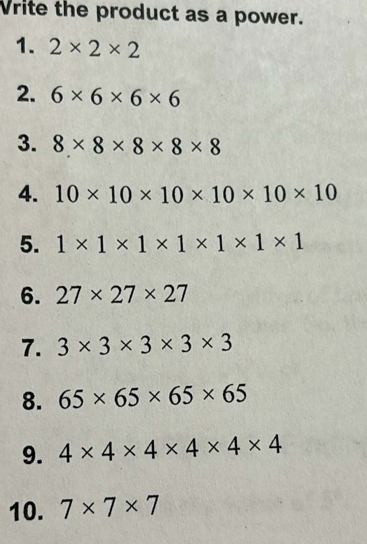Vrite the product as a power. 
1. 2* 2* 2
2. 6* 6* 6* 6
3. 8* 8* 8* 8* 8
4. 10* 10* 10* 10* 10* 10
5. 1* 1* 1* 1* 1* 1* 1
6. 27* 27* 27
7. 3* 3* 3* 3* 3
8. 65* 65* 65* 65
9. 4* 4* 4* 4* 4* 4
10. 7* 7* 7