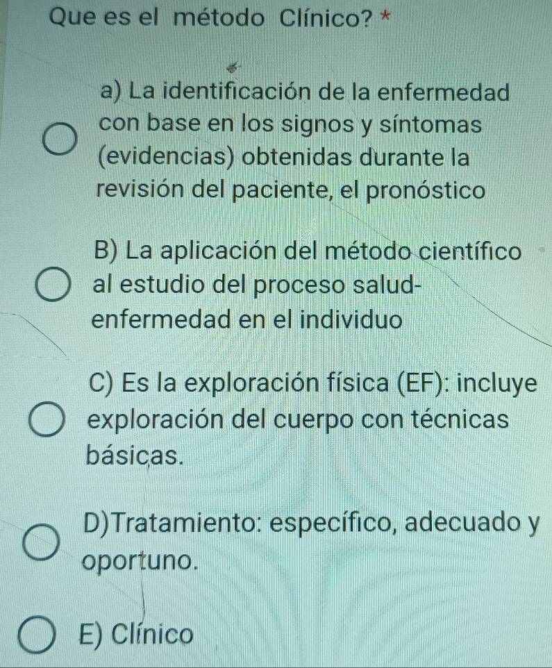 Que es el método Clínico? *
a) La identificación de la enfermedad
con base en los signos y síntomas
(evidencias) obtenidas durante la
revisión del paciente, el pronóstico
B) La aplicación del método científico
al estudio del proceso salud-
enfermedad en el individuo
C) Es la exploración física (EF): incluye
exploración del cuerpo con técnicas
básicas.
D)Tratamiento: específico, adecuado y
oportuno.
E) Clínico