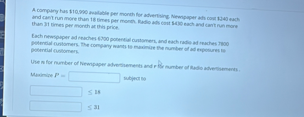 A company has $10,990 available per month for advertising. Newspaper ads cost $240 each 
and can't run more than 18 times per month. Radio ads cost $430 each and can't run more 
than 31 times per month at this price. 
Each newspaper ad reaches 6700 potential customers, and each radio ad reaches 7800
potential customers. The company wants to maximize the number of ad exposures to 
potential customers. 
Use π for number of Newspaper advertisements and r for number of Radio advertisements . 
Maximize P= □ subject to
□ ≤ 18
□ ≤ 31