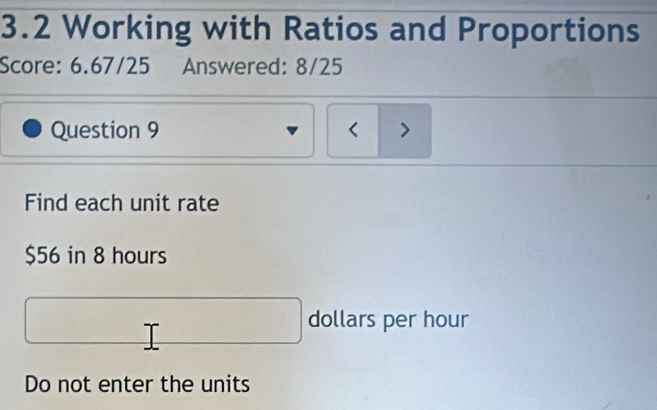 3.2 Working with Ratios and Proportions 
Score: 6.67/25 Answered: 8/25 
Question 9 < > 
Find each unit rate
$56 in 8 hours
dollars per hour
Do not enter the units