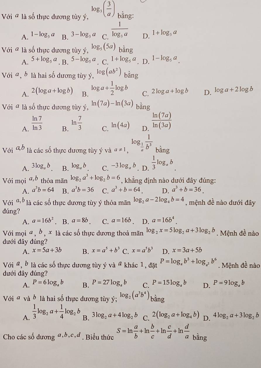 Với a là số thực dương tùy ý, log _3( 3/a ) bằng:
A. 1-log _3a B. 3-log _3a C. frac 1log _3a D. 1+log _3a
Với a là số thực dương tùy ý, log _5(5a) bằng
A. 5+log _5a. B. 5-log _5a. C. 1+log _5a. D. 1-log _5a.
Với a, b là hai số dương tùy ý, log (ab^2) bằng
A. 2(loga +log b B. log a+ 1/2 log b C. 2log a+log b D. log a+2log b
Với a là số thực dương tùy ý, ln (7a)-ln (3a) bằng
A.  ln 7/ln 3 
B. ln  7/3 
C. ln (4a) D.  ln (7a)/ln (3a) 
Với a,b là các số thực dương tùy ý và _a!= 1,log _ 1/a  1/b^3  bǎng
A. 3log _ab B. log _ab C. 3log _ab. D.  1/3 log.b
Với mọi a,b thỏa mãn log _2a^3+log _2b=6 , khẳng định nào dưới đây đúng:
A. a^3b=64 B. a^3b=36 C. a^3+b=64. D. a^3+b=36.
Với a,b là các số thực dương tùy ý thỏa mãn log _2a-2log _4b=4 , mệnh đề nào dưới đây
đúng?
A. a=16b^2 B. a=8b. C. a=16b D. a=16b^4.
Với mọi a , b , x là các số thực dương thoả mãn log _2x=5log _2a+3log _2b. Mệnh đề nào
dưới đây đúng?
A. x=5a+3b B. x=a^5+b^3 C. x=a^5b^3 D. x=3a+5b
Với a, b là các số thực dương tùy ý và ª khác 1, đặt P=log _ab^3+log _a^2b^6. Mệnh đề nào
dưới đây đúng?
A. P=6log _ab B. P=27log _ab C. P=15log _ab D. P=9log _ab
Với a và b là hai số thực dương tùy ý; log _2(a^3b^4) bằng
A.  1/3 log _2a+ 1/4 log _2b
B. 3log _2a+4log _2b C. 2(log _2a+log _4b) D. 4log _2a+3log _2b
Cho các số dương a,b,c,d . Biểu thức S=ln  a/b +ln  b/c +ln  c/d +ln  d/a  bằng