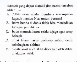 Hikmah yang dapat diambil dari narasi tersebut
adalah …
A. Allah akan selalu memberi kesempatan
kepada hamba-Nya untuk beramal
B. harta benda di dunia tidak bisa menjadikan
bahagia pemiliknya
C. batin manusia harus selalu dijaga agar tetap
bahagia
D. umat Islam harus bersikap zuhud demi
kebahagiaan akhirat
E. pahala amal saleh akan diberikan olch Allah
di akhirat kelak