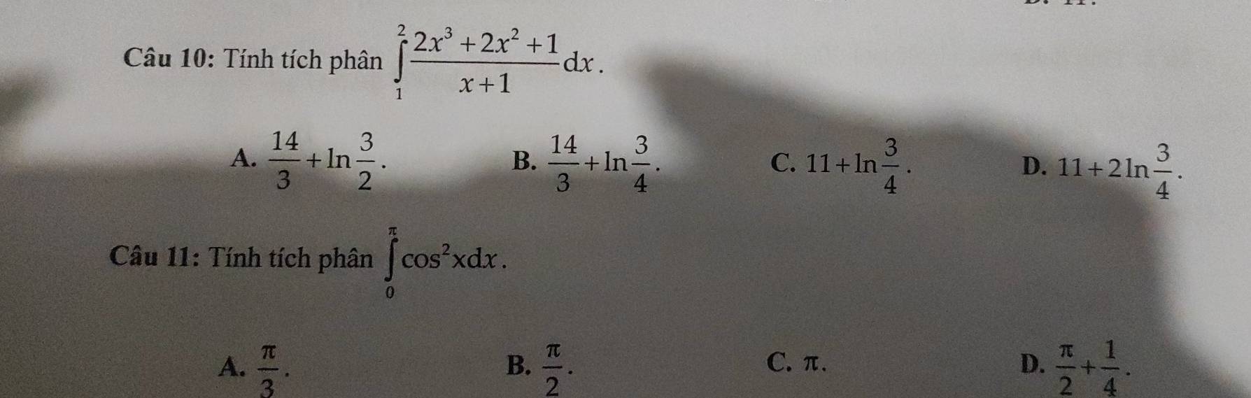 Tính tích phân ∈tlimits _1^(2frac 2x^3)+2x^2+1x+1dx.
A.  14/3 +ln  3/2 .  14/3 +ln  3/4 . 11+ln  3/4 . 
B.
C.
D. 11+2ln  3/4 . 
Câu 11: Tính tích phân ∈tlimits _0^((π)cos ^2)xdx.
A.  π /3 .  π /2 . C. π. D.  π /2 + 1/4 . 
B.