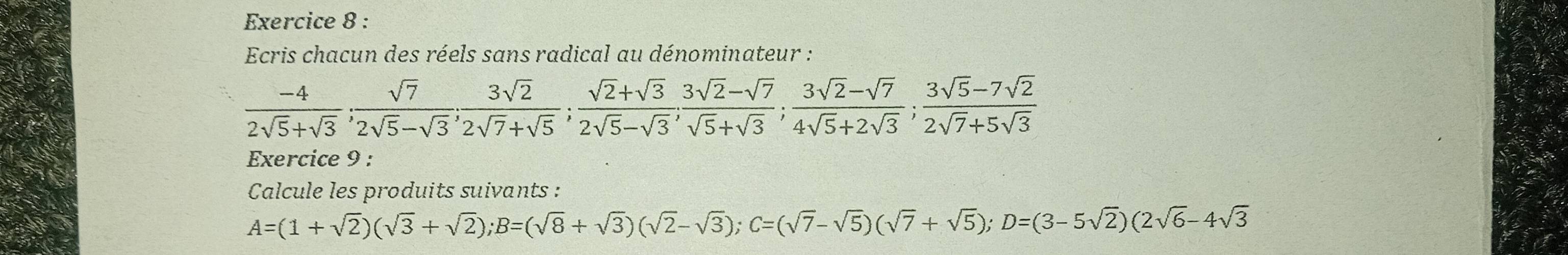 Ecris chacun des réels sans radical au dénominateur :
 (-4)/2sqrt(5)+sqrt(3) ;  sqrt(7)/2sqrt(5)-sqrt(3) ;  3sqrt(2)/2sqrt(7)+sqrt(5) ;  (sqrt(2)+sqrt(3))/2sqrt(5)-sqrt(3) ;  (3sqrt(2)-sqrt(7))/4sqrt(5)+2sqrt(3) ;  (3sqrt(5)-7sqrt(2))/2sqrt(7)+5sqrt(3) 
Exercice 9 : 
Calcule les produits suivants :
A=(1+sqrt(2))(sqrt(3)+sqrt(2)); B=(sqrt(8)+sqrt(3))(sqrt(2)-sqrt(3)); C=(sqrt(7)-sqrt(5))(sqrt(7)+sqrt(5)); D=(3-5sqrt(2))(2sqrt(6)-4sqrt(3)