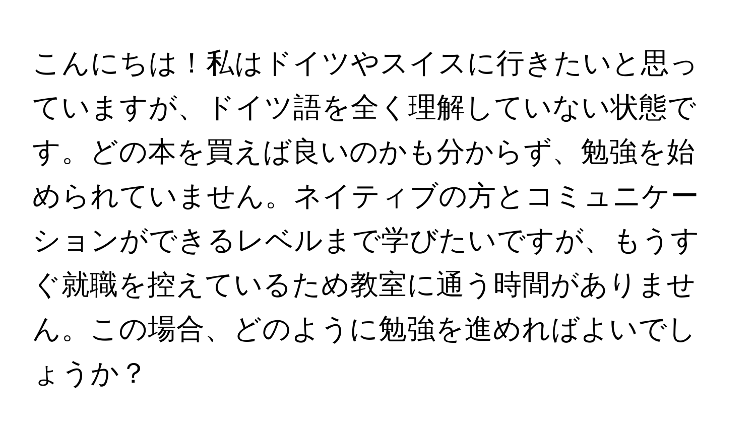 こんにちは！私はドイツやスイスに行きたいと思っていますが、ドイツ語を全く理解していない状態です。どの本を買えば良いのかも分からず、勉強を始められていません。ネイティブの方とコミュニケーションができるレベルまで学びたいですが、もうすぐ就職を控えているため教室に通う時間がありません。この場合、どのように勉強を進めればよいでしょうか？