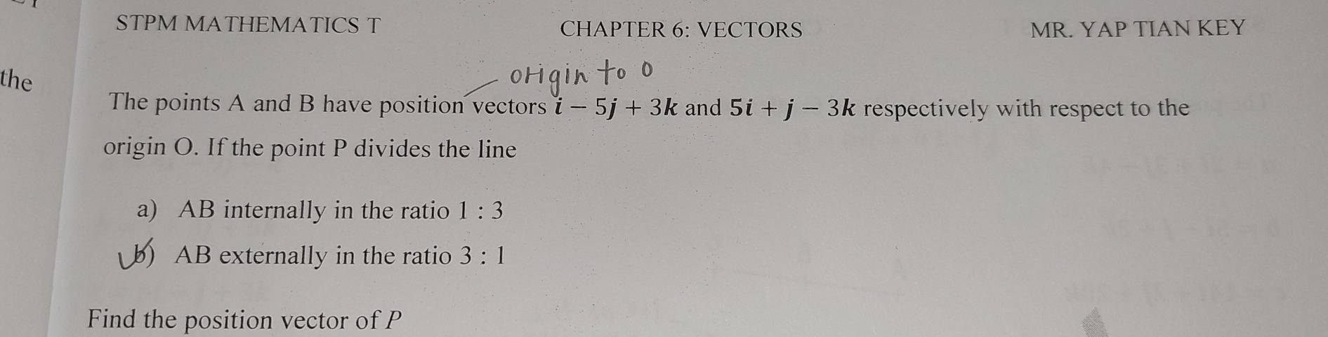 STPM MATHEMATICS T CHAPTER 6: VECTORS MR. YAP TIAN KEY 
the 
The points A and B have position vectors i-5j+3k and 5i+j-3k respectively with respect to the 
origin O. If the point P divides the line 
a) AB internally in the ratio 1:3
) AB externally in the ratio 3:1
Find the position vector of P