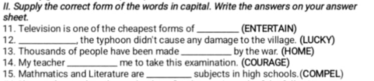 Supply the correct form of the words in capital. Write the answers on your answer 
sheet. 
11. Television is one of the cheapest forms of _(ENTERTAIN) 
12. _, the typhoon didn't cause any damage to the village. (LUCKY) 
13. Thousands of people have been made _by the war. (HOME) 
14. My teacher _me to take this examination. (COURAGE) 
15. Mathmatics and Literature are_ subjects in high schools.(COMPEL)