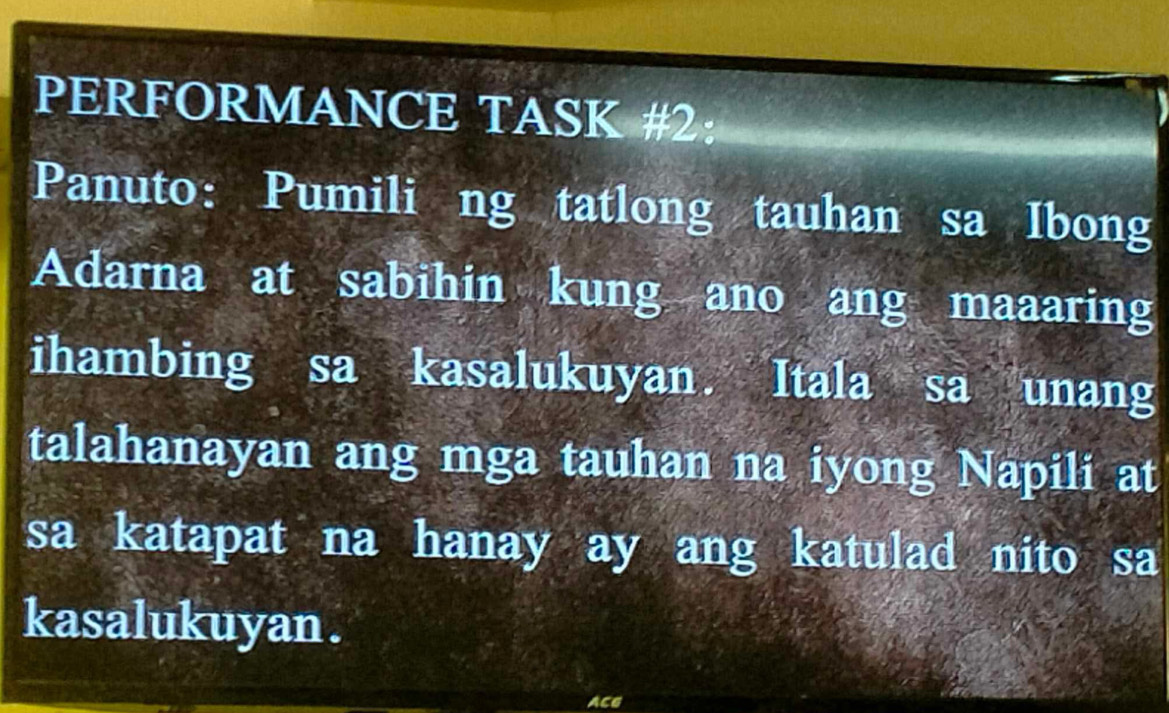 PERFORMANCE TASK #2: 
Panuto: Pumili ng tatlong tauhan sa Ibong 
Adarna at sabihin kung ano ang maaaring 
ihambing sa kasalukuyan. Itala sa unang 
talahanayan ang mga tauhan na iyong Napili at 
sa katapat na hanay ay ang katulad nito sa 
kasalukuyan . 
ACG