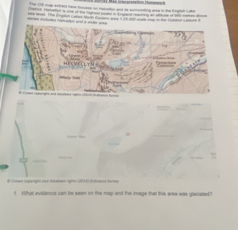 Le Survey Map Interpretation Homework 
The OS map extract here focuses on Helvellyn and its surrounding area in the English Lake 
District. Helvellyn is one of the highest peaks in England reaching an altitude of 950 metres above 
sea level. The English Lakes North Eastem area 1 25 000 scale map in the Outdoor Leisure 5
series includes Helvellyn and a wider are 
Lower Man 
Pasy 
Whato Sale En Hosn Car 
© Crown copyright and database rights (2014) Ordnance Survey 
1. What evidence can be seen on the map and the image that this area was glaciated?