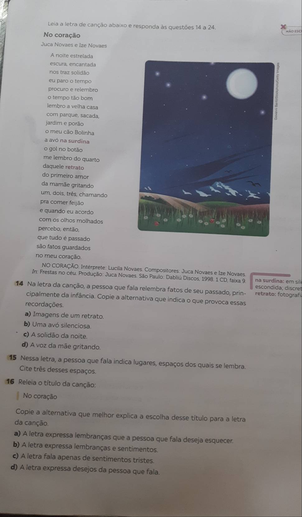 Leia a letra de canção abaixo e responda às questões 14 a 24.
No coração
Não eSC
Juca Novaes e Ize Novaes
A noite estrelada
escura, encantada
nos traz solidão
eu paro o tempo
procuro e relembro
o tempo tão bom
lembro a velha casa
com parque, sacada,
jardim e porão
o meu cão Bolinha
a avó na surdina
o gol no botão
me lembro do quarto
daquele retrato
do primeiro amor
da mamãe gritando
um, dois, três, chamando
pra comer feijão
e quando eu acordo
com os olhos molhados
percebo, então,
que tudo é passado
são fatos guardados
no meu coração.
NO CORAÇÃO. Intérprete: Lucila Novaes. Compositores: Juca Novaes e Ize Novaes
In: Frestas no céu. Produção: Juca Novaes. São Paulo: Dabliú Discos, 1998. 1 CD, faixa 9.  na surdina: em sil
escondida; discret
14 Na letra da canção, a pessoa que fala relembra fatos de seu passado, prin- retrato: fotografi
cipalmente da infância. Copie a alternativa que indica o que provoca essas
recordações.
a) Imagens de um retrato.
b) Uma avó silenciosa.
c) A solidão da noite.
d) A voz da mãe gritando.
15 Nessa letra, a pessoa que fala indica lugares, espaços dos quais se lembra.
Cite três desses espaços.
16 Releia o título da canção:
No coração
Copie a alternativa que melhor explica a escolha desse título para a letra
da canção.
a) A letra expressa lembranças que a pessoa que fala deseja esquecer.
b) A letra expressa lembranças e sentimentos.
c) A letra fala apenas de sentimentos tristes.
d) A letra expressa desejos da pessoa que fala.