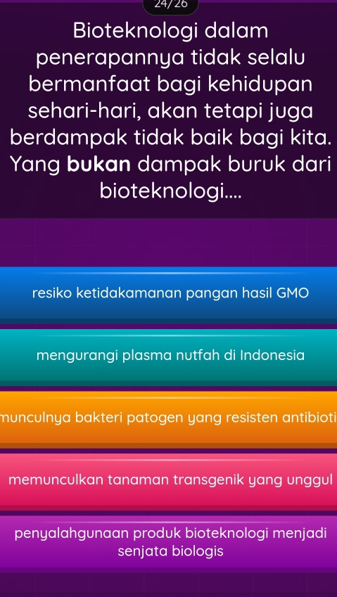 24/26
Bioteknologi dalam
penerapannya tidak selalu
bermanfaat bagi kehidupan
sehari-hari, akan tetapi juga
berdampak tidak baik bagi kita.
Yang bukan dampak buruk dari
bioteknologi....
resiko ketidakamanan pangan hasil GMO
mengurangi plasma nutfah di Indonesia
munculnya bakteri patogen yang resisten antibioti
memunculkan tanaman transgenik yang unggul
penyalahgunaan produk bioteknologi menjadi
senjata biologis