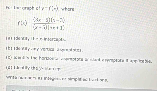 For the graph of y=f(x) , where
f(x)= ((3x-5)(x-3))/(x+5)(5x+1) 
(a) Identify the x-intercepts. 
(b) Identify any vertical asymptotes. 
(c) Identify the horizontal asymptote or slant asymptote if applicable. 
(d) Identify the y-intercept. 
Write numbers as integers or simplified fractions.