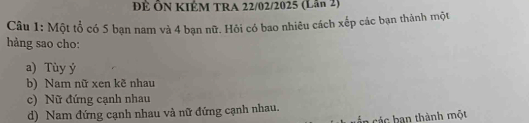 ĐÊ ÔN KIÉM TRA 22/02/2025 (Lân 2)
Câu 1: Một tổ có 5 bạn nam và 4 bạn nữ. Hỏi có bao nhiêu cách xếp các bạn thành một
hàng sao cho:
a) Tùy ý
b) Nam nữ xen kẽ nhau
c) Nữ đứng cạnh nhau
d) Nam đứng cạnh nhau và nữ đứng cạnh nhau.
án các ban thành một