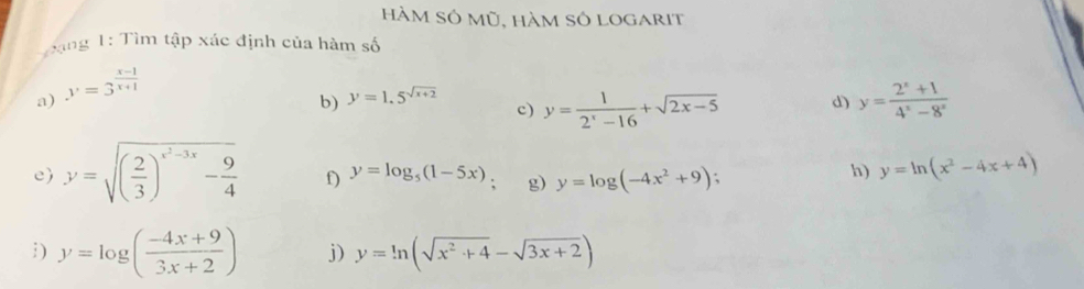 hàm Số mũ, hàm số logarit 
T àng 1: Tìm tập xác định của hàm số 
a) y=3^(frac x-1)x+1
b) y=1.5^(sqrt(x+2))
c) y= 1/2^x-16 +sqrt(2x-5) d) y= (2^x+1)/4^x-8^x 
e) y=sqrt((frac 2)3)^x^2-3x- 9/4  f) y=log _5(1-5x) g) y=log (-4x^2+9);
h) y=ln (x^2-4x+4)
i ) y=log ( (-4x+9)/3x+2 ) j) y=ln (sqrt(x^2+4)-sqrt(3x+2))