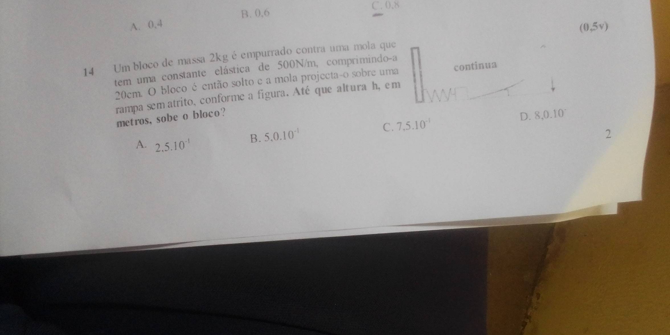 B. 0,6
C. 0.8
A. 0,4
(0,5v)
14 Um bloco de massa 2kg é empurrado contra uma mola que
tem uma constante elástica de 500N/m, comprimindo-a
20cm. O bloco é então solto c a mola projecta-o sobre uma continua
rampa sem atrito, conforme a figura. Até que altura h, em
metros, sobe o bloco?
C. 7,5.10^(-1) D. 8,0.10°
A. 2,5.10^(-1)
B. 5.0.10^(-1) 2