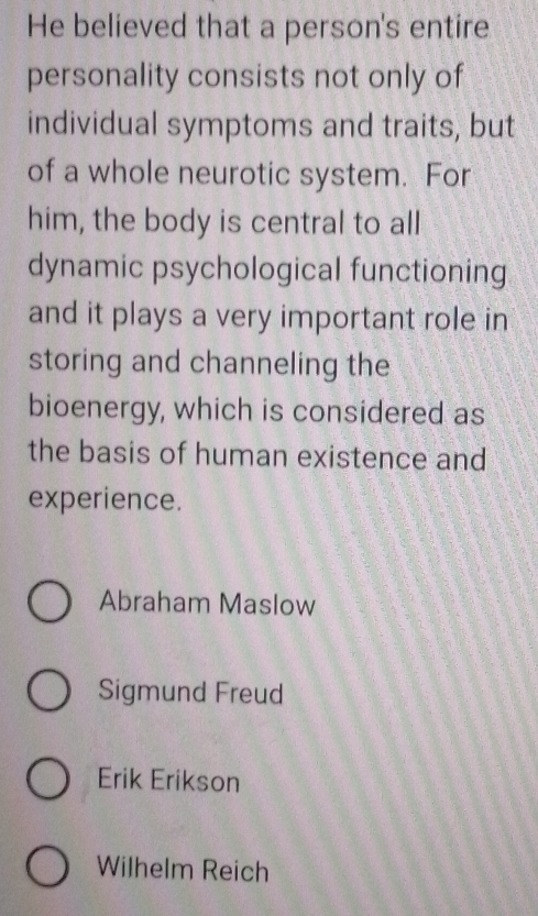 He believed that a person's entire
personality consists not only of
individual symptoms and traits, but
of a whole neurotic system. For
him, the body is central to all
dynamic psychological functioning
and it plays a very important role in
storing and channeling the
bioenergy, which is considered as
the basis of human existence and
experience.
Abraham Maslow
Sigmund Freud
Erik Erikson
Wilhelm Reich