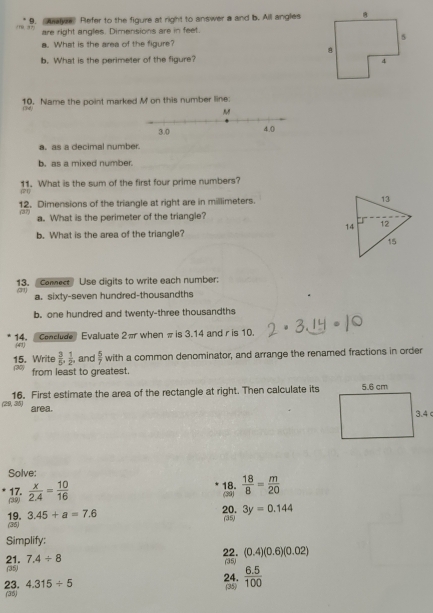 Aye Refer to the figure at right to answer a and b. All angles
1 are right angles. Dimensions are in feet. 
a. What is the area of the figure? 
b. What is the perimeter of the figure? 
10. Name the point marked M on this number line: 
134 
a. as a decimal number 
h as a mixed number . 
11. What is the sum of the first four prime numbers? 
12. Dimensions of the triangle at right are in millimeters. 
(37) a. What is the perimeter of the triangle? 
b. What is the area of the triangle? 
13. comect Use digits to write each number: 
31) a. sixty-seven hundred-thousandths 
b. one hundred and twenty-three thousandths 
14. Conclude Evaluate 2π when π is 3.14 and r is 10. 
(43) 
15. Write  3/5 ,  1/2 , and  5/7  with a common denominator, and arrange the renamed fractions in order 
from least to greatest. 
((23, 36) 16. First estimate the area of the rectangle at right. Then calculate its 
area. 
Solve: 
(3,9) 17.  x/2.4 = 10/16 
18. (39)  18/8 = m/20 
19. 3.45+a=7.6 20. 3y=0.144
(35) 
(35) 
Simplify: 
22. (0.4)(0.6)(0.02)
21. (35) 7.4/ 8
(35) 
24.  (6.5)/100 
(35) 
23. 4.315/ 5 (35)