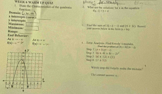 WEEK 6 WARM UP QUIZ 
_ 
_ 
i State the Characteristics of the quadratic 2. What are the solutions for x in the equation 
function: 
_ 
Domain
4(x-1)+3=4
_
x intercepts (zeros):
y intercepts:__ 5(-3-t) and (4+30) Record 
Maximum: Find the sum of 
Minimum: _your answer below in the form (i=bi)
Range: 
_ 
End Behaviors
Asxto -∈fty As xto ∈fty 4 Error Analysis, Find Enyely's mistake.
f(x)to -∈fty f(x)to
Find the product of (4+2i)(4-i)
Step L: (4+2i)(4-i)
Step 2 16+4l+8i-2r^2
Step 3 16+12i+(1)
Step 4. 17+12i
Which step did Enyely make the mistake? 
The correct answer is