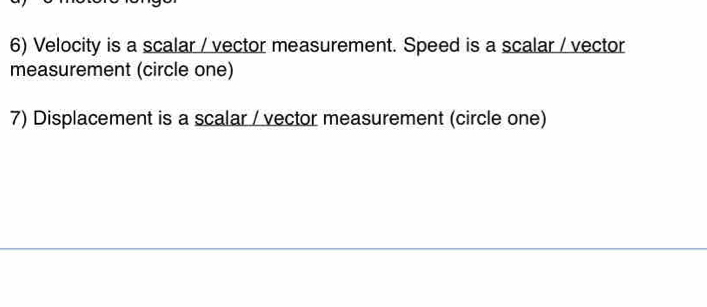 Velocity is a scalar / vector measurement. Speed is a scalar / vector 
measurement (circle one) 
7) Displacement is a scalar / vector measurement (circle one)