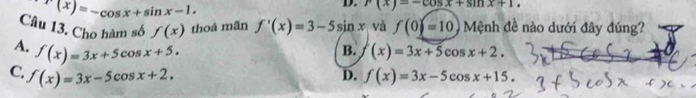 f(x)=-cos x+sin x-1. 
D. r(x)=-cos x+sin x+1. 
Câu 13. Cho hàm số f(x) thoả mãn f'(x)=3-5sin x và f(0)=10 Mệnh đề nào dưới đây đúng?
A. f(x)=3x+5cos x+5. (x)=3x+5cos x+2. 
B.
C. f(x)=3x-5cos x+2. D. f(x)=3x-5cos x+15.