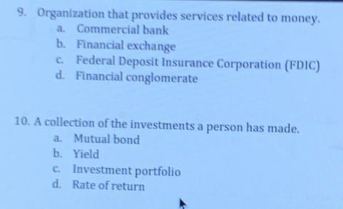 Organization that provides services related to money.
a. Commercial bank
b. Financial exchange
c. Federal Deposit Insurance Corporation (FDIC)
d. Financial conglomerate
10. A collection of the investments a person has made.
a. Mutual bond
b. Yield
c. Investment portfolio
d. Rate of return