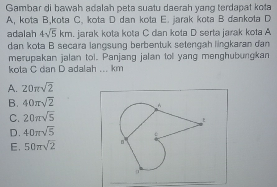 Gambar di bawah adalah peta suatu daerah yang terdapat kota
A, kota B,kota C, kota D dan kota E. jarak kota B dankota D
adalah 4sqrt(5)km. jarak kota kota C dan kota D serta jarak kota A
dan kota B secara langsung berbentuk setengah lingkaran dan
merupakan jalan tol. Panjang jalan tol yang menghubungkan
kota C dan D adalah ... km
A. 20π sqrt(2)
B. 40π sqrt(2)
C. 20π sqrt(5)
D. 40π sqrt(5)
E. 50π sqrt(2)