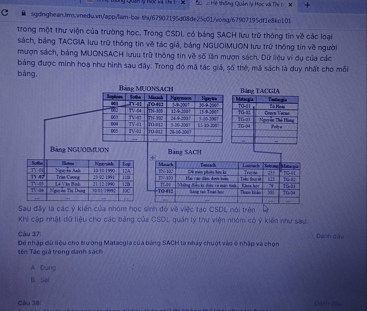 thống Quan lý Học và Thí t X  * .:: Hệ thống Quản lý Học và Thi t X +
sgdnghean.Ims.vnedu.vn/app/lam-bai-thi/67907195d08de25c01/vong/67907195df1e8ko101
trong một thư viện của trường học. Trong CSDL có báng SACH lưu trữ thông tin về các loại
sách, bảng TACGIA lưu trữ thông tin về tác giả, bảng NGUOIMUON lưu trữ thông tin về người
mượn sách, bảng MUONSACH lưuu trữ thông tin về số lần mượn sách. Dữ liệu ví dụ của các
bảng được minh hoạ như hình sau đây. Trong đó mã tác giả, số thẻ, mã sách là duy nhất cho mỗi
bảng.
Bảng MUONSACH Bảng TACGIA
Sophieu Sothe Masach Ngaymuon Ngaytra Matacgia Tentacgia
001 T V-02 TO-012 5-9-2007 30-9-2007 TG-01 Tô Hoài
002 TV-04 TN-103 12-9-2007 15-9-2007 TG-02 Giuyn Vecno
003 TV-02 TN-102 24-9-2007 5-10-2007 TG-03 Nguyễn Thể Hùng
004 TV-01 TO-012 5-10-2007 15-10-2007 TG-04 Polya
005 TV-02 TO-012 20-10-2007
. -
. .
-
Bảng NGUOIMUON Bảng SACH
Sau đây là các ý kiến của nhóm học sinh đó về việc tạo CSDL nói trên
Khi cập nhật dữ liệu cho các bảng của CSDL quán lý thư viện nhóm có ý kiến như sau:
Câu 37: DĐánh đấu
Để nhập dữ liệu cho trường Matacgia của bảng SACH ta nháy chuột vào ô nhập và chọn
Tên Tác giá trong danh sách
A. Đúng
B. Sai
Câu 38: Dánh đầu