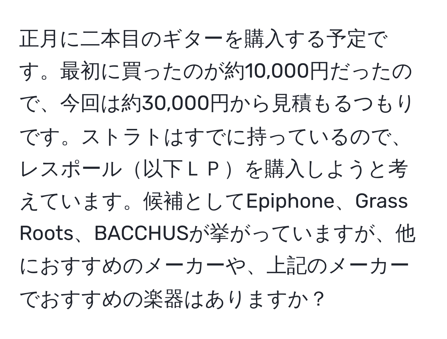 正月に二本目のギターを購入する予定です。最初に買ったのが約10,000円だったので、今回は約30,000円から見積もるつもりです。ストラトはすでに持っているので、レスポール以下ＬＰを購入しようと考えています。候補としてEpiphone、Grass Roots、BACCHUSが挙がっていますが、他におすすめのメーカーや、上記のメーカーでおすすめの楽器はありますか？