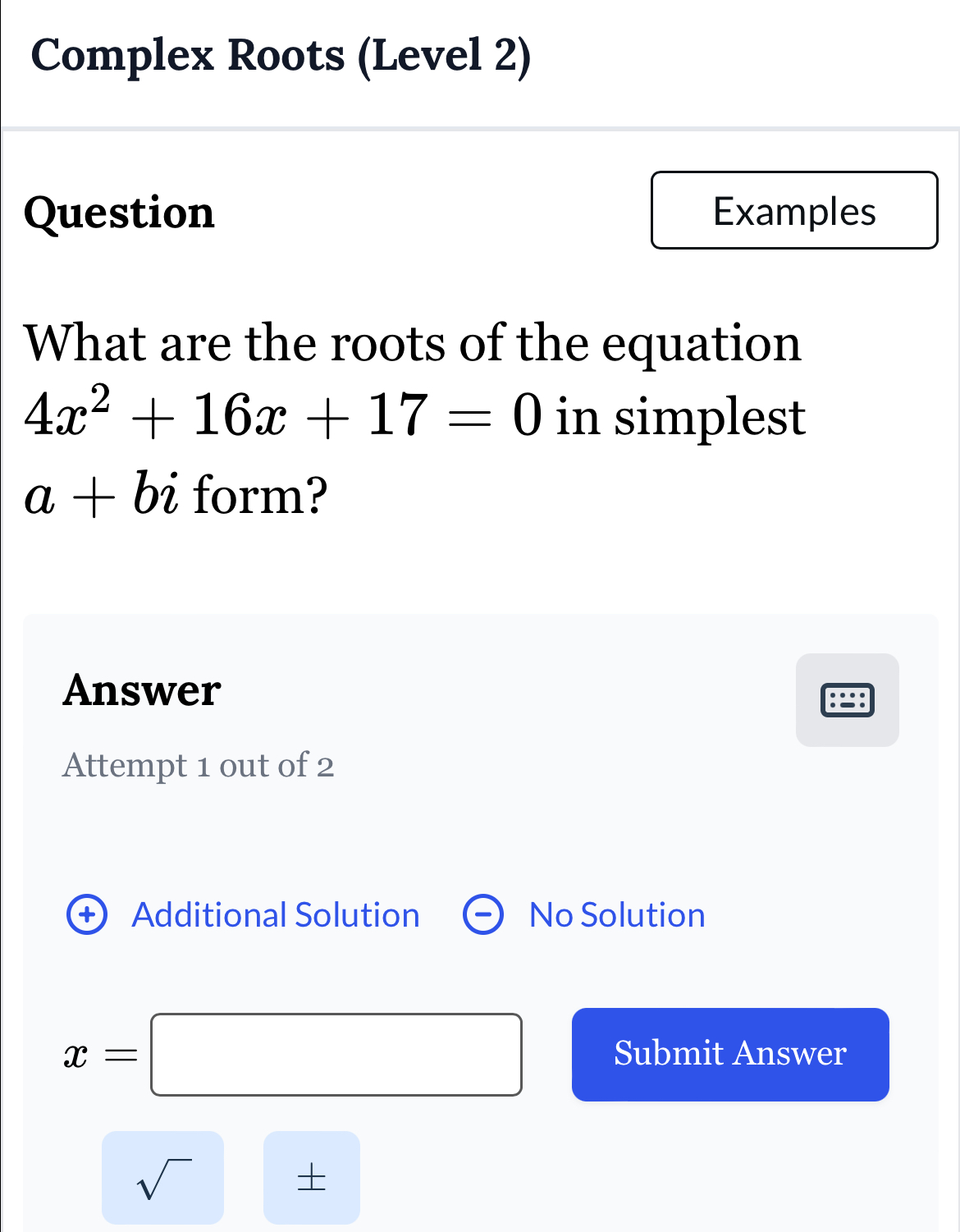 Complex Roots (Level 2) 
Question Examples 
What are the roots of the equation
4x^2+16x+17=0 in simplest
a+bi form? 
Answer 
Attempt 1 out of 2 
+ Additional Solution No Solution
x=□ Submit Answer 
sqrt() 
+