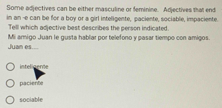 Some adjectives can be either masculine or feminine. Adjectives that end
in an -e can be for a boy or a girl inteligente, paciente, sociable, impaciente.
Tell which adjective best describes the person indicated.
Mi amigo Juan le gusta hablar por telefono y pasar tiempo con amigos.
Juan es....
inteligente
paciente
sociable