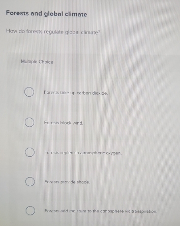 Forests and global climate
How do forests regulate global climate?
Multiple Choice
Forests take up carbon dioxide.
Forests block wind.
Forests replenish atmospheric oxygen.
Forests provide shade.
Forests add moisture to the atmosphere via transpiration