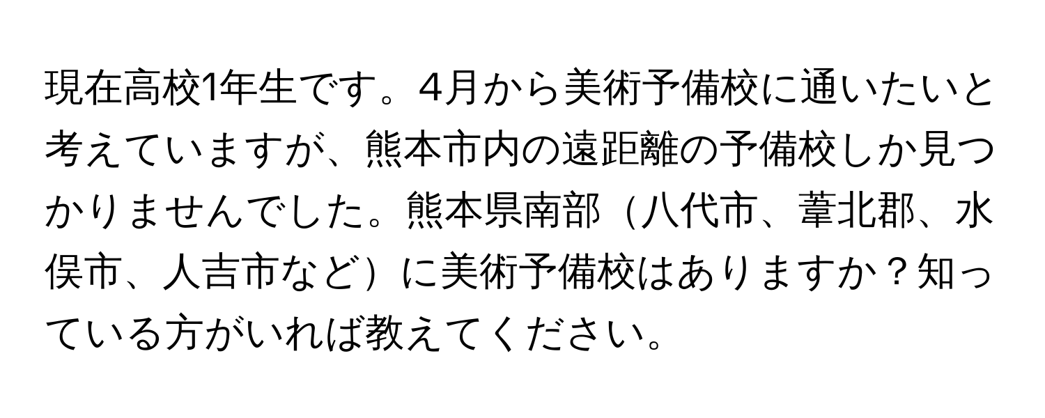 現在高校1年生です。4月から美術予備校に通いたいと考えていますが、熊本市内の遠距離の予備校しか見つかりませんでした。熊本県南部八代市、葦北郡、水俣市、人吉市などに美術予備校はありますか？知っている方がいれば教えてください。