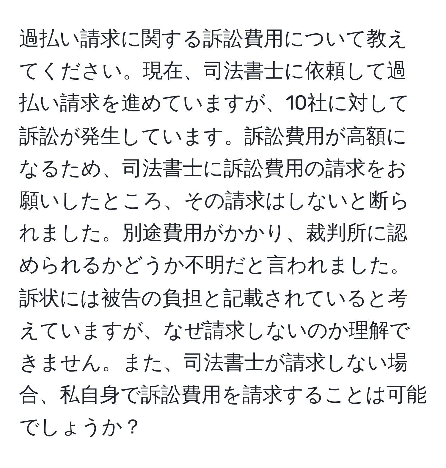 過払い請求に関する訴訟費用について教えてください。現在、司法書士に依頼して過払い請求を進めていますが、10社に対して訴訟が発生しています。訴訟費用が高額になるため、司法書士に訴訟費用の請求をお願いしたところ、その請求はしないと断られました。別途費用がかかり、裁判所に認められるかどうか不明だと言われました。訴状には被告の負担と記載されていると考えていますが、なぜ請求しないのか理解できません。また、司法書士が請求しない場合、私自身で訴訟費用を請求することは可能でしょうか？