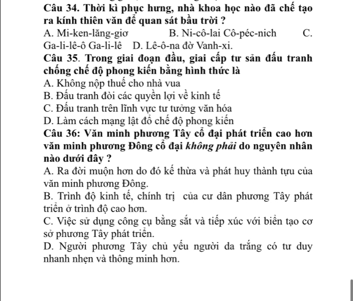 Thời kì phục hưng, nhà khoa học nào đã chế tạo
ra kính thiên văn để quan sát bầu trời ?
A. Mi-ken-lăng-giơ B. Ni-cô-lai Cô-péc-nich C.
Ga-li-lê-ô Ga-li-lê D. Lê-ô-na đờ Vanh-xi.
Câu 35. Trong giai đoạn đầu, giai cấp tư sản đấu tranh
chống chế độ phong kiến bằng hình thức là
A. Không nộp thuế cho nhà vua
B. Đấu tranh đòi các quyền lợi về kinh tế
C. Đấu tranh trên lĩnh vực tư tưởng văn hóa
D. Làm cách mạng lật đồ chế độ phong kiến
Câu 36: Văn minh phương Tây cổ đại phát triển cao hơn
văn minh phương Đông cổ đại không phải do nguyên nhân
nào dưới đây ?
A. Ra đời muộn hơn do đó kế thừa và phát huy thành tựu của
văn minh phương Đông.
B. Trình độ kinh tế, chính trị của cư dân phương Tây phát
triển ở trình độ cao hơn.
C. Việc sử dụng công cụ bằng sắt và tiếp xúc với biển tạo cơ
sở phương Tây phát triển.
D. Người phương Tây chủ yếu người da trắng có tư duy
nhanh nhẹn và thông minh hơn.