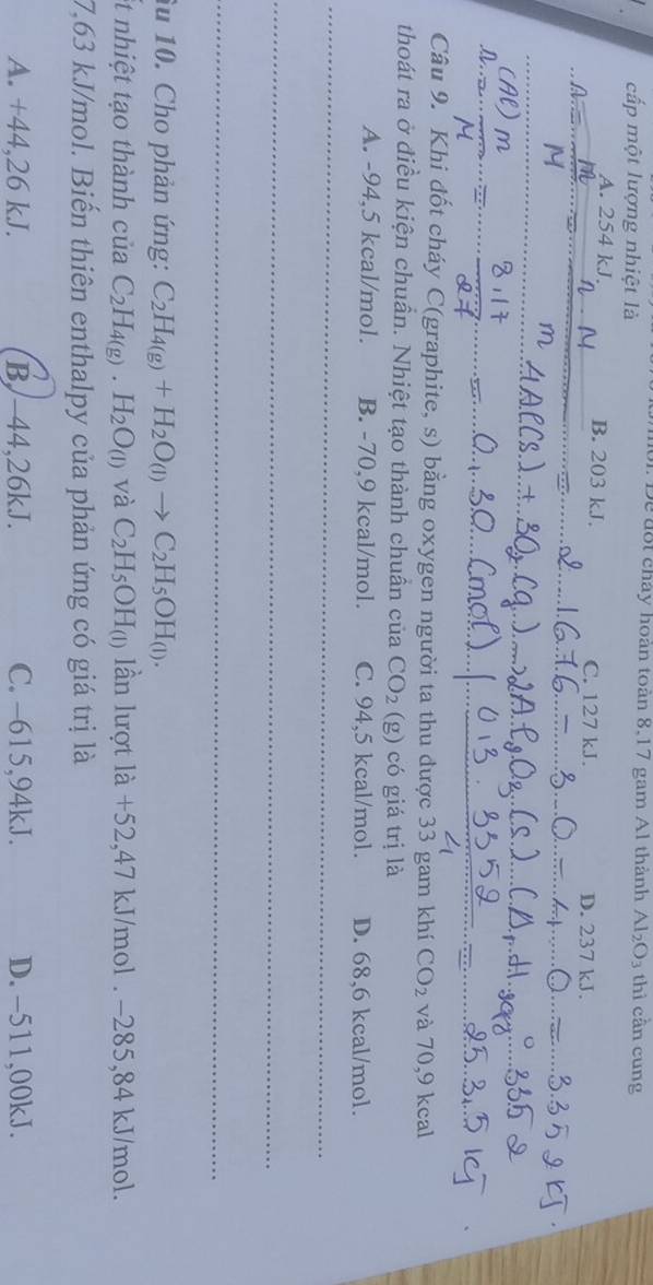1 Đe đốt cháy hoàn toàn 8,17 gam A1 thành Al_2O_3 thì cần cung
cấp một lượng nhiệt là
A. 254 kJ. B. 203 kJ. C. 127 kJ. D. 237 kJ.
a
m
_
Câu 9. Khi đốt cháy C(graphite, s) bằng oxygen người ta thu được 33 gam khí CO_2 và 70,9 kcal
thoát ra ở điều kiện chuẩn. Nhiệt tạo thành chuần của CO_2 (g) có giá trị là
A. -94,5 kcal/mol. B. -70,9 kcal/mol. C. 94,5 kcal/mol. D. 68,6 kcal/mol.
_
_
_
âu 10. Cho phản ứng: C_2H_4(g)+H_2O_(l)to C_2H_5OH_(l). 
et nhiệt tạo thành của C_2H_4(g).H_2O_(l) và C_2H_5OH_(1) lần lượt là +52,47 kJ/mol. −285, 84 kJ/mol.
7,63 kJ/mol. Biến thiên enthalpy của phản ứng có giá trị là
A. +44,26 kJ. B. -44,26kJ. C. -615,94kJ. D. -511,00kJ.