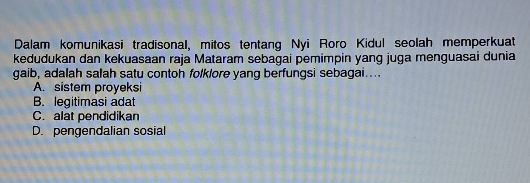 Dalam komunikasi tradisonal, mitos tentang Nyi Roro Kidul seolah memperkuat
kedudukan dan kekuasaan raja Mataram sebagai pemimpin yang juga menguasai dunia
gaib, adalah salah satu contoh folklore yang berfungsi sebagai....
A. sistem proyeksi
B. legitimasi adat
C. alat pendidikan
D. pengendalian sosial