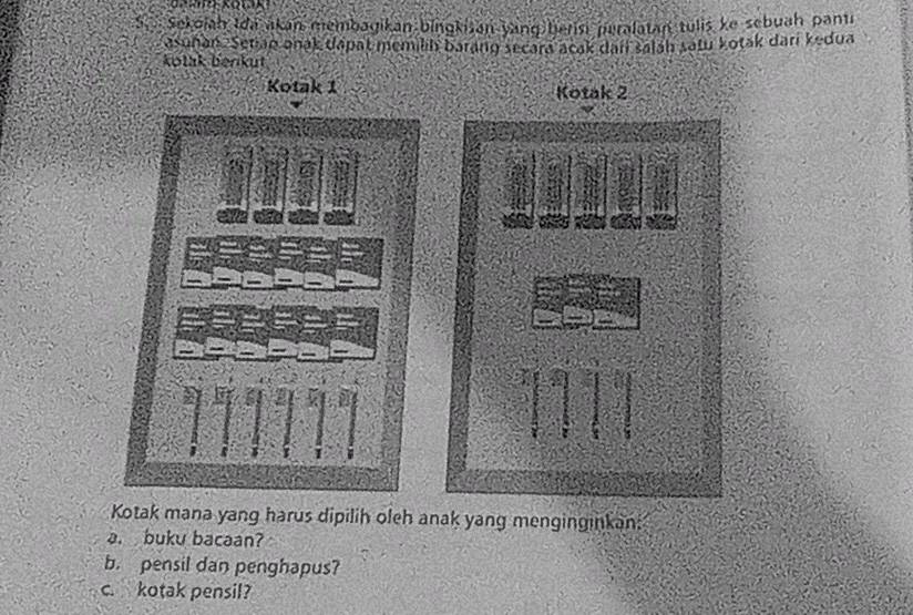 Sekojah Ida akan membagikan bingkisan yang herisi peralatan tulis ke sebuah panti 
asunan Setian anak dapat memilih barang secara acak dai salah satu kotak dari kedua 
kotak benkut 
Kotak 1 Kotak 2
Kotak mana yang harus dipilih oleh anak yang menginginkan 
a. buku bacaan? 
b. pensil dan penghapus? 
c. kotak pensil?