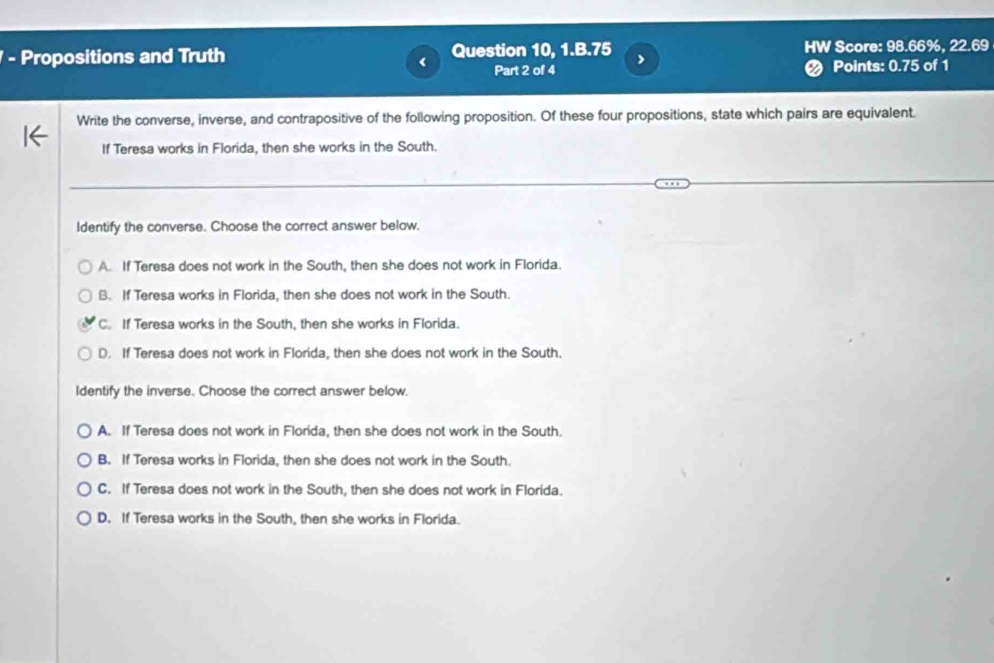 Propositions and Truth Question 10, 1.B. 75 HW Score: 98.66%, 22.69 < Part 2 of 4 Points:  0.75 of 1
Write the converse, inverse, and contrapositive of the following proposition. Of these four propositions, state which pairs are equivalent.
If Teresa works in Florida, then she works in the South.
Identify the converse. Choose the correct answer below,
A. If Teresa does not work in the South, then she does not work in Florida.
B. If Teresa works in Florida, then she does not work in the South.
C. If Teresa works in the South, then she works in Florida.
D. If Teresa does not work in Florida, then she does not work in the South.
Identify the inverse. Choose the correct answer below.
A. If Teresa does not work in Florida, then she does not work in the South.
B. If Teresa works in Florida, then she does not work in the South.
C. If Teresa does not work in the South, then she does not work in Florida.
D. If Teresa works in the South, then she works in Florida.