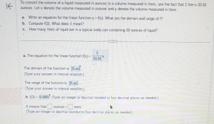 To convert the volume of a liquid measured in ounces to a volume measured in liters, use the fact that 1 liter≈ 33.81
ources. Let x denote the volume measured in ounces and y denote the volume measured in liters. 
a. Write an equation for the linear function y=h(x) What are the domain and range of f? 
b. Corpute X? What does it mean? 
c. · How many liters of liquid are in a typical soda can containing 20 ounces of liquid? 
_ 
a. The equation for the linear function f(x)= 1/33.81 x. 
The domain of the function is (0,∈fty )^4
[Type your answer in interval notation.] 
The range of the function is [0,∈fty )
(Type your answer in interval notation 
b. f(3)=0.0887 (Type an integer or decimal rounded to four decimal places as needed.) 
It means that □ ounces = □ iters. 
(Type an integer or decimal rounded to four decimal places as needed.)