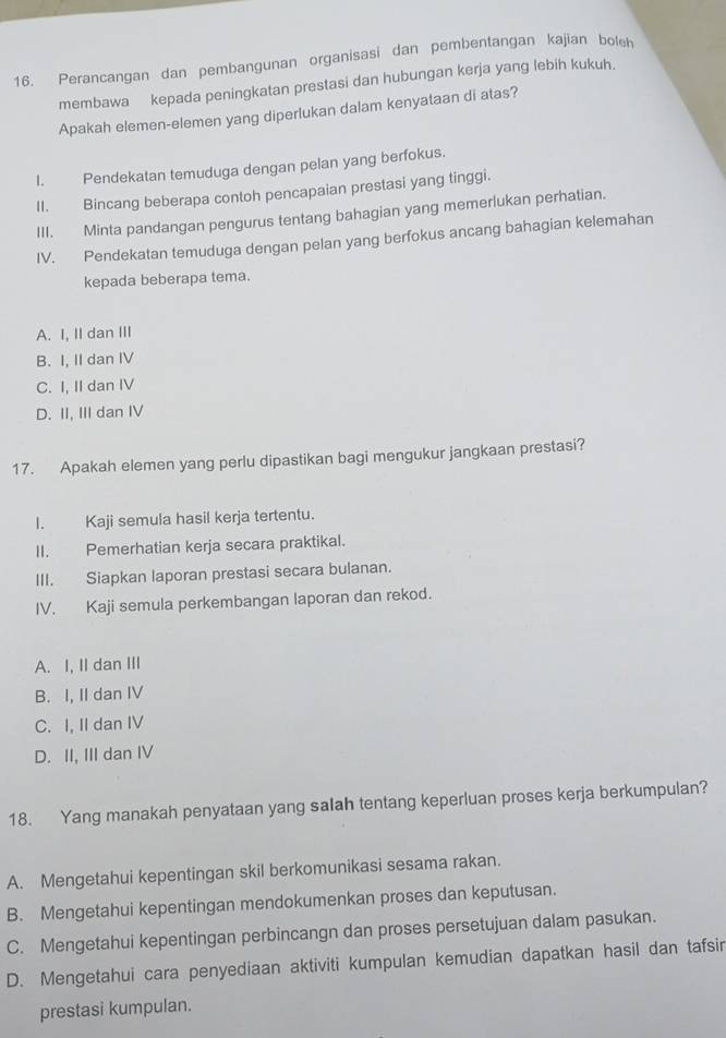 Perancangan dan pembangunan organisasi dan pembentangan kajian bolh
membawa kepada peningkatan prestasi dan hubungan kerja yang lebih kukuh.
Apakah elemen-elemen yang diperlukan dalam kenyataan di atas?
I. Pendekatan temuduga dengan pelan yang berfokus.
II. Bincang beberapa contoh pencapaian prestasi yang tinggi.
III. Minta pandangan pengurus tentang bahagian yang memerlukan perhatian.
IV. Pendekatan temuduga dengan pelan yang berfokus ancang bahagian kelemahan
kepada beberapa tema.
A. I, II dan III
B. I, II dan IV
C. I, II dan IV
D. II, III dan IV
17. Apakah elemen yang perlu dipastikan bagi mengukur jangkaan prestasi?
I. Kaji semula hasil kerja tertentu.
II. Pemerhatian kerja secara praktikal.
III. Siapkan laporan prestasi secara bulanan.
IV. Kaji semula perkembangan laporan dan rekod.
A. I, II dan III
B. I, II dan IV
C. I, II dan IV
D. II, III dan IV
18. Yang manakah penyataan yang salah tentang keperluan proses kerja berkumpulan?
A. Mengetahui kepentingan skil berkomunikasi sesama rakan.
B. Mengetahui kepentingan mendokumenkan proses dan keputusan.
C. Mengetahui kepentingan perbincangn dan proses persetujuan dalam pasukan.
D. Mengetahui cara penyediaan aktiviti kumpulan kemudian dapatkan hasil dan tafsir
prestasi kumpulan.